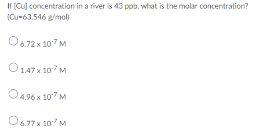 If [Cu] concentration in a river is 43 ppb, what is the molar concentration?
(Cu=63.546 g/mol)
O 6.72 x 10-7 M
O 1.47 x 10-7 M
O 4.96 x 10-7 M
O 6.77 x 10-7 M