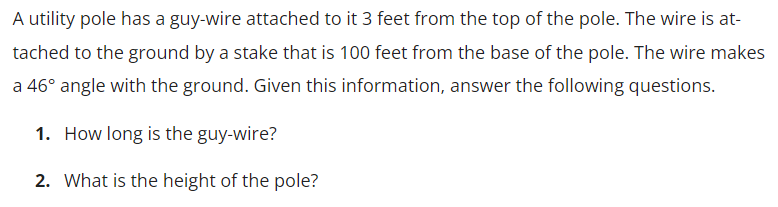 A utility pole has a guy-wire attached to it 3 feet from the top of the pole. The wire is at-
tached to the ground by a stake that is 100 feet from the base of the pole. The wire makes
a 46° angle with the ground. Given this information, answer the following questions.
1. How long is the guy-wire?
2. What is the height of the pole?
