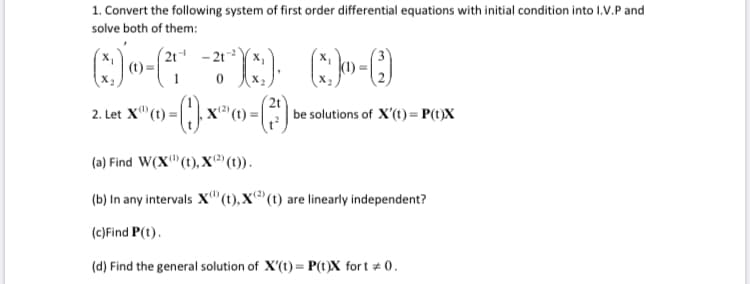 1. Convert the following system of first order differential equations with initial condition into I.V.P and
solve both of them:
(2t - 21YX,
2. Let X"(t) = |
x' (t) =
(2t
be solutions of X'(t)= P(t)X
(a) Find W(X" (t), X²' (t1)).
(2)
(b) In any intervals X"(1),X®(t) are linearly independent?
(c)Find P(t).
(d) Find the general solution of X'(t) = P(t)X for t # 0.
