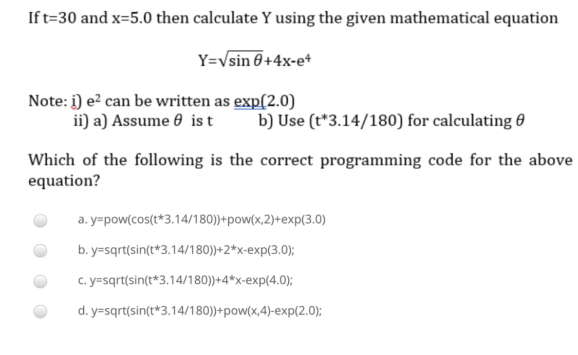 If t=30 and x=5.0 then calculate Y using the given mathematical equation
Y=Vsin 0+4x-e*
Note: i) e? can be written as exp(2.0)
ii) a) Assume 6 ist
b) Use (t*3.14/180) for calculating 0
Which of the following is the correct programming code for the above
equation?
a. y=pow(cos(t*3.14/180))+pow(x,2)+exp(3.0)
b. y=sqrt(sin(t*3.14/180))+2*x-exp(3.0);
c. y=sqrt(sin(t*3.14/180))+4*x-exp(4.0);
d. y=sqrt(sin(t*3.14/180))+pow(x,4)-exp(2.0);
