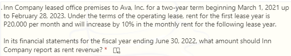 . Inn Company leased office premises to Ava, Inc. for a two-year term beginning March 1, 2021 up
to February 28, 2023. Under the terms of the operating lease, rent for the first lease year is
P20,000 per month and will increase by 10% in the monthly rent for the following lease year.
In its financial statements for the fiscal year ending June 30, 2022, what amount should Inn
Company report as rent revenue? * ,
