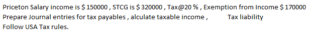 Priceton Salary income is $150000 , STCG is $ 320000 , Tax@20 % , Exemption from Income $170000
Prepare Journal entries for tax payables , alculate taxable income,
Tax liability
Follow USA Tax rules.
