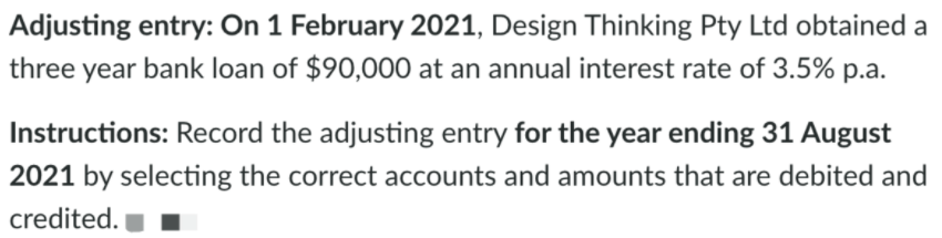 Adjusting entry: On 1 February 2021, Design Thinking Pty Ltd obtained a
three year bank loan of $90,000 at an annual interest rate of 3.5% p.a.
Instructions: Record the adjusting entry for the year ending 31 August
2021 by selecting the correct accounts and amounts that are debited and
credited.
