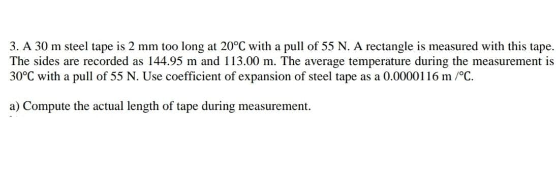 3. A 30 m steel tape is 2 mm too long at 20°C with a pull of 55 N. A rectangle is measured with this tape.
The sides are recorded as 144.95 m and 113.00 m. The average temperature during the measurement is
30°C with a pull of 55 N. Use coefficient of expansion of steel tape as a 0.0000116 m /°C.
a) Compute the actual length of tape during measurement.
