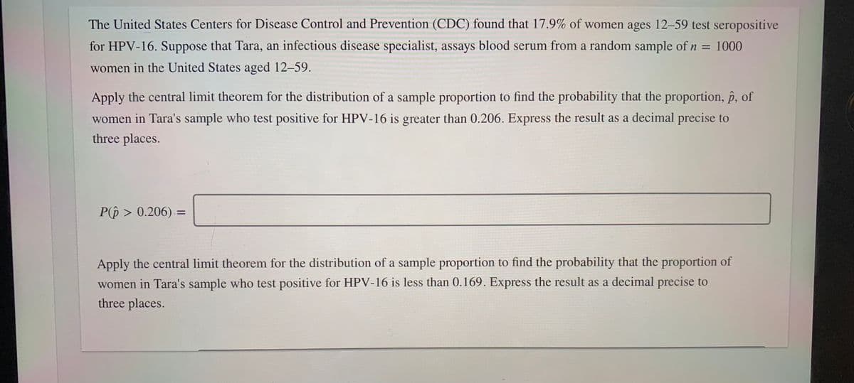 The United States Centers for Disease Control and Prevention (CDC) found that 17.9% of women ages 12-59 test seropositive
for HPV-16. Suppose that Tara, an infectious disease specialist, assays blood serum from a random sample ofn = 1000
%3D
women in the United States aged 12-59.
Apply the central limit theorem for the distribution of a sample proportion to find the probability that the proportion, p, of
women in Tara's sample who test positive for HPV-16 is greater than 0.206. Express the result as a decimal precise to
three places.
P(p > 0.206) =
Apply the central limit theorem for the distribution of a sample proportion to find the probability that the proportion of
women in Tara's sample who test positive for HPV-16 is less than 0.169. Express the result as a decimal precise to
three places.
