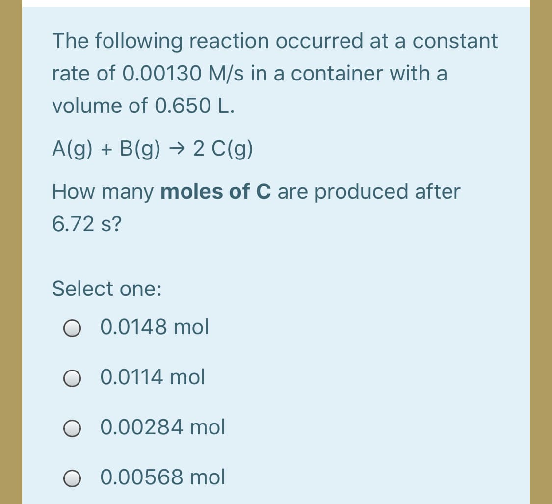 The following reaction occurred at a constant
rate of 0.00130 M/s in a container with a
volume of 0.650 L.
A(g) + B(g) → 2 C(g)
How many moles of C are produced after
6.72 s?
Select one:
O 0.0148 mol
O 0.0114 mol
O 0.00284 mol
O 0.00568 mol
