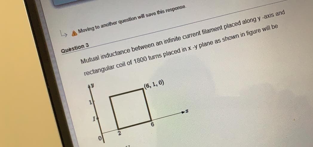 > A Moving to another question will save this response.
Quèstion 3
Mutual inductance between an infinite current filament placed along y -axis and
rectangular coil of 1800 turns placed in x -y plane as shown in figure will be
(6, 1, 0)
6.
