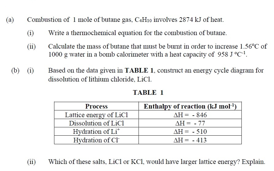 (a)
Combustion of 1 mole of butane gas, C4H10 involves 2874 kJ of heat.
(i)
Write a thermochemical equation for the combustion of butane.
Calculate the mass of butane that must be burnt in order to increase 1.56°C of
1000 g water in a bomb calorimeter with a heat capacity of 958 J °C-1.
(ii)
(b)
(i)
Based on the data given in TABLE 1, construct an energy cycle diagram for
dissolution of lithium chloride, LiCl.
TABLE 1
Process
Enthalpy of reaction (kJ mol)
Lattice energy of LiCl
AH = - 846
Dissolution of LiCl
ΔΗ--77
Hydration of Li*
Hydration of Cl
AH= - 510
AH= - 413
(ii)
Which of these salts, LiCl or KCl, would have larger lattice energy? Explain.
