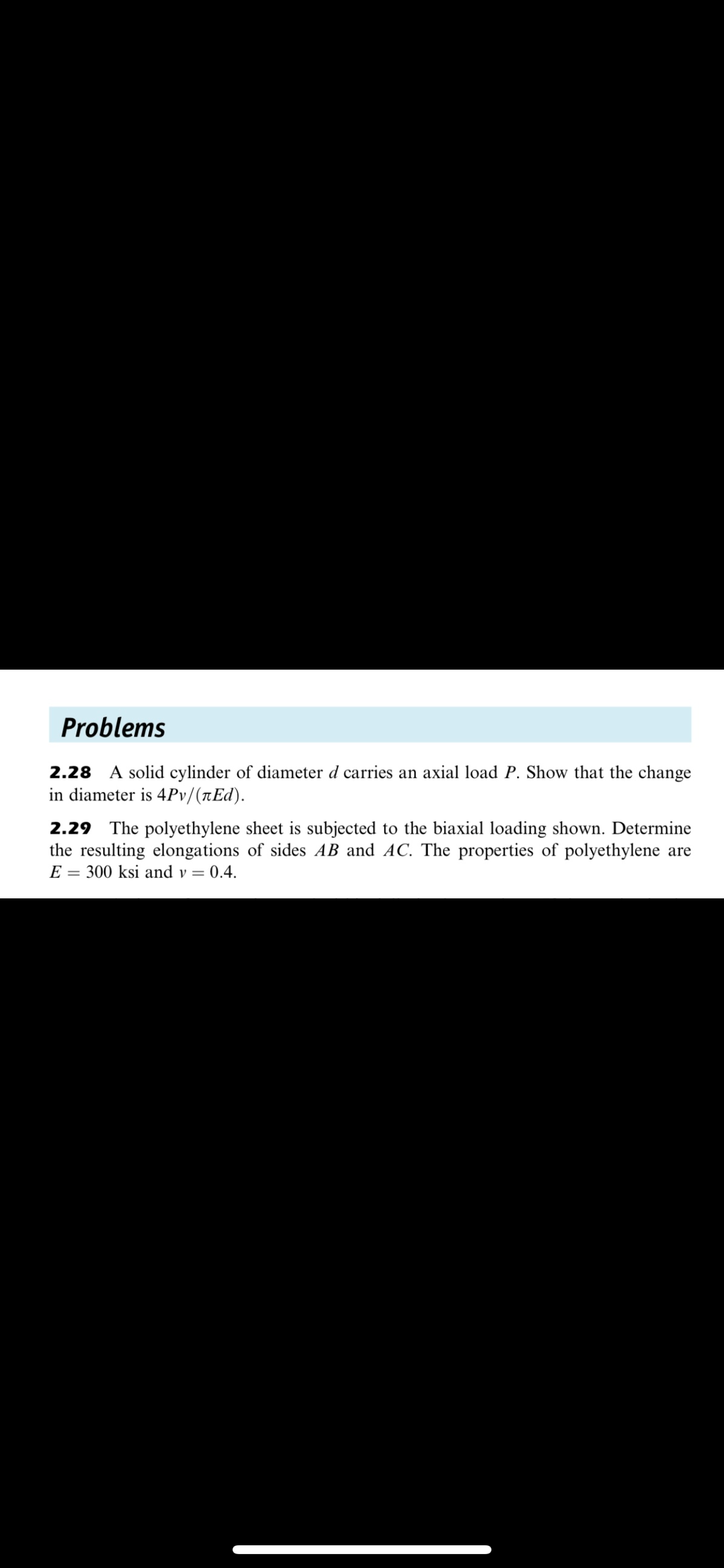 Problems
2.28 A solid cylinder of diameter d carries an axial load P. Show that the change
in diameter is 4Pv/(tEd).
2.29 The polyethylene sheet is subjected to the biaxial loading shown. Determine
the resulting elongations of sides AB and AC. The properties of polyethylene are
E = 300 ksi and v = 0.4.
