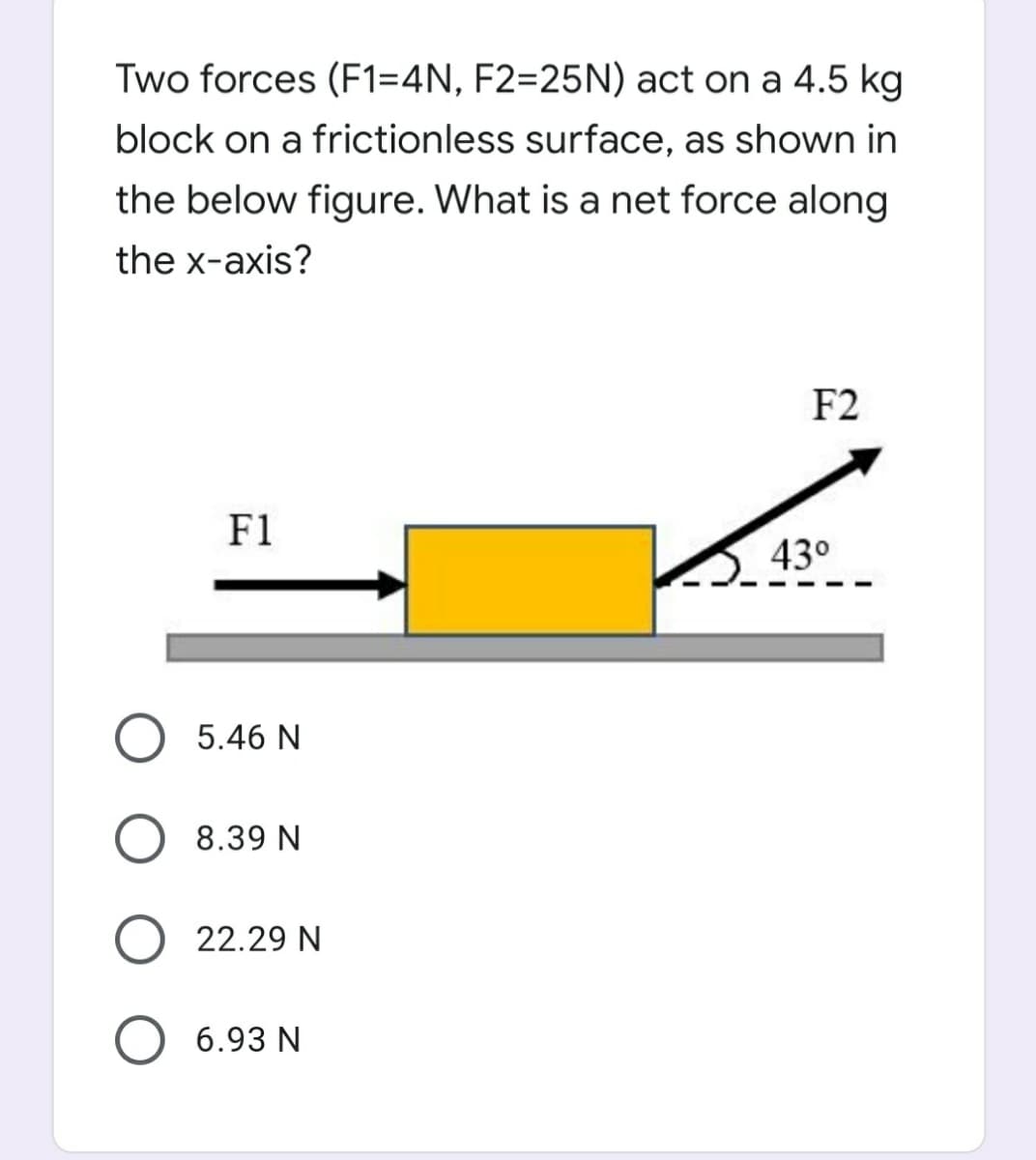 Two forces (F1=4N, F2=25N) act on a 4.5 kg
block on a frictionless surface, as shown in
the below figure. What is a net force along
the x-axis?
F2
F1
43°
5.46 N
8.39 N
22.29 N
6.93 N
