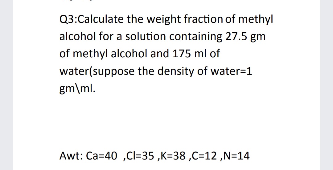 Q3:Calculate the weight fraction of methyl
alcohol for a solution containing 27.5 gm
of methyl alcohol and 175 ml of
water(suppose the density of water=1
gm\ml.
Awt: Ca=40 ,Cl=35 ,K=38 ,C=12 ,N=14
