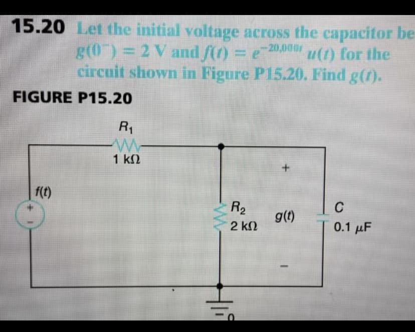 15.20 Let the initial voltage across the capacitor be
g(0")= 2 V and f(r) = e
20,00
u(1) for the
circuit shown in Figure P15.20. Find g(f).
FIGURE P15.20
R1
1 k2
f(t)
R2
C
g(t)
2 k2
0.1 µF
