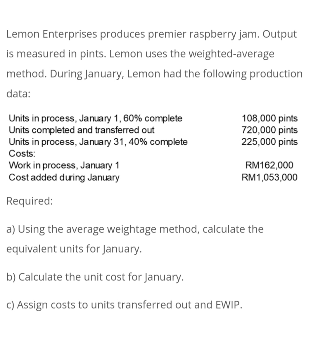 Lemon Enterprises produces premier raspberry jam. Output
is measured in pints. Lemon uses the weighted-average
method. During January, Lemon had the following production
data:
Units in process, January 1, 60% complete
Units completed and transferred out
Units in process, January 31, 40% complete
Costs:
108,000 pints
720,000 pints
225,000 pints
RM162,000
Work in process, January 1
Cost added during January
RM1,053,000
Required:
a) Using the average weightage method, calculate the
equivalent units for January.
b) Calculate the unit cost for January.
c) Assign costs to units transferred out and EWIP.
