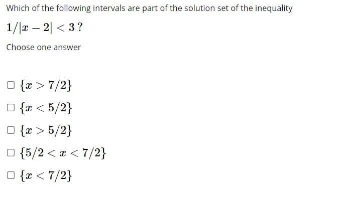 Which of the following intervals are part of the solution set of the inequality
1/|x – 2| < 3?
Choose one answer
O {x > 7/2}
O {x < 5/2}
O {r > 5/2}
O {5/2 < x < 7/2}
O {x < 7/2}
