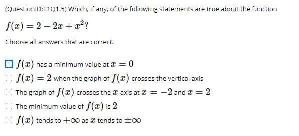 (QuestionID:T1Q1.5) Which, if any, of the following statements are true about the function
f(x) = 2 – 2x +x?
%3D
Choose all answers that are correct.
O f(r) has a minimum value at I = 0
f(x) = 2 when the graph of f(x) crosses the vertical axis
The graph of f(x) crosses the r-axis at a = -2 and x = 2
The minimum value of f(x) is 2
O f(x) tends to +0 as x tends to too
