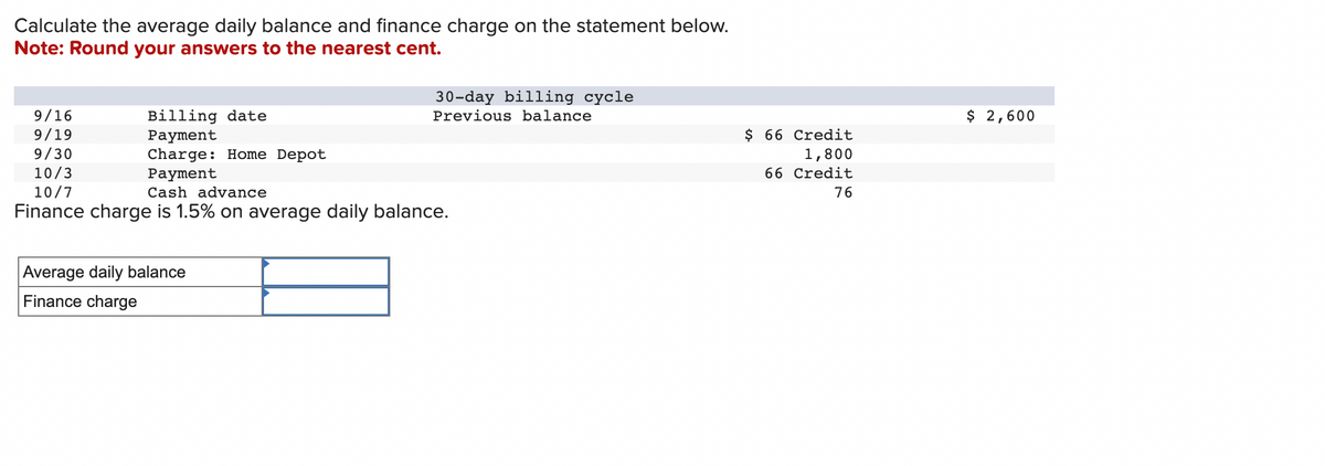 Calculate the average daily balance and finance charge on the statement below.
Note: Round your answers to the nearest cent.
9/16
9/19
9/30
10/3
Billing date
Payment
Charge: Home Depot
Payment
30-day billing cycle
Previous balance
10/7
Cash advance
Finance charge is 1.5% on average daily balance.
Average daily balance
Finance charge
$ 66 Credit
1,800
66 Credit
76
$ 2,600