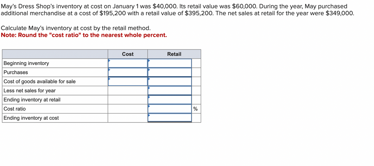 May's Dress Shop's inventory at cost on January 1 was $40,000. Its retail value was $60,000. During the year, May purchased
additional merchandise at a cost of $195,200 with a retail value of $395,200. The net sales at retail for the year were $349,000.
Calculate May's inventory at cost by the retail method.
Note: Round the "cost ratio" to the nearest whole percent.
Beginning inventory
Purchases
Cost of goods available for sale
Less net sales for year
Ending inventory at retail
Cost ratio
Ending inventory at cost
Cost
Retail