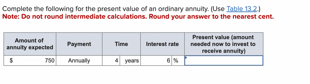 Complete the following for the present value of an ordinary annuity. (Use Table 13.2.)
Note: Do not round intermediate calculations. Round your answer to the nearest cent.
Amount of
annuity expected
$
750
Payment
Annually
Time
4
years
Interest rate
6 %
Present value (amount
needed now to invest to
receive annuity)