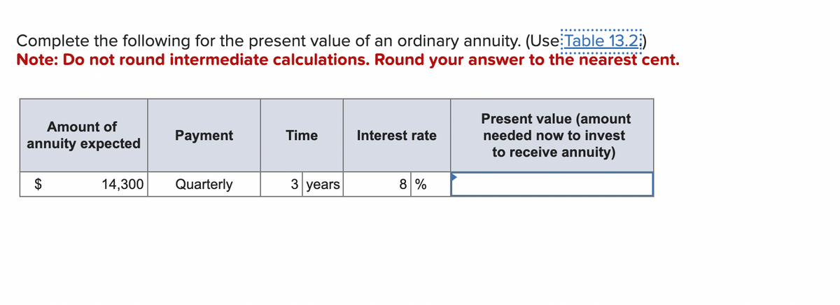 Complete the following for the present value of an ordinary annuity. (Use Table 13.2)
Note: Do not round intermediate calculations. Round your answer to the nearest cent.
Amount of
annuity expected
14,300
Payment
Quarterly
Time
3 years
Interest rate
8 %
Present value (amount
needed now to invest
to receive annuity)