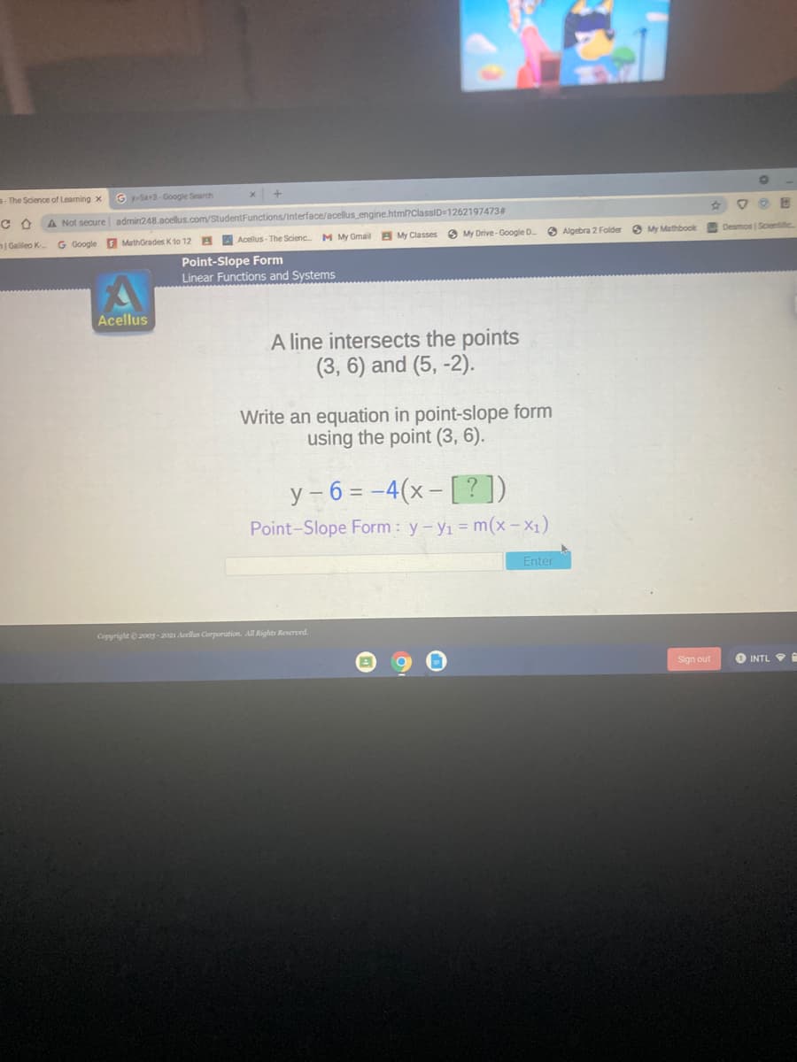 5- The Science of Learning x
G y-S+3-Google Search
A Not secure admin248.acellus.com/StudentFunctions/Interface/acellus engine.html?ClassiD=1262197473#
| Galileo K-.
G Google F MathGrades K 1to 12
B A Acellus-The Scienc M My Gmail B My Classes O My Drive- Google D
O Algebra 2 Folder
O My Mathbook
Desmos | Scientiic
Point-Slope Form
Linear Functions and Systems
Acellus
A line intersects the points
(3, 6) and (5, -2).
Write an equation in point-slope form
using the point (3, 6).
y - 6 = -4(x- [?])
Point-Slope Form : y-y1 = m(x – X1)
Enter
Copyright e 200g -2021 Acellus Corporution. All Rights Reserved.
Sign out
INTL
