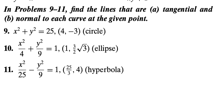 In Problems 9–11, find the lines that are (a) tangential and
(b) пormal tо each curve at the given point.
9. х? + у? 3 25, (4, —3) (circle)
x?, y?
10.
= 1, (1, V3) (ellipse)
4
x2
11.
25
y2
1, (. 4) (hyperbola)
