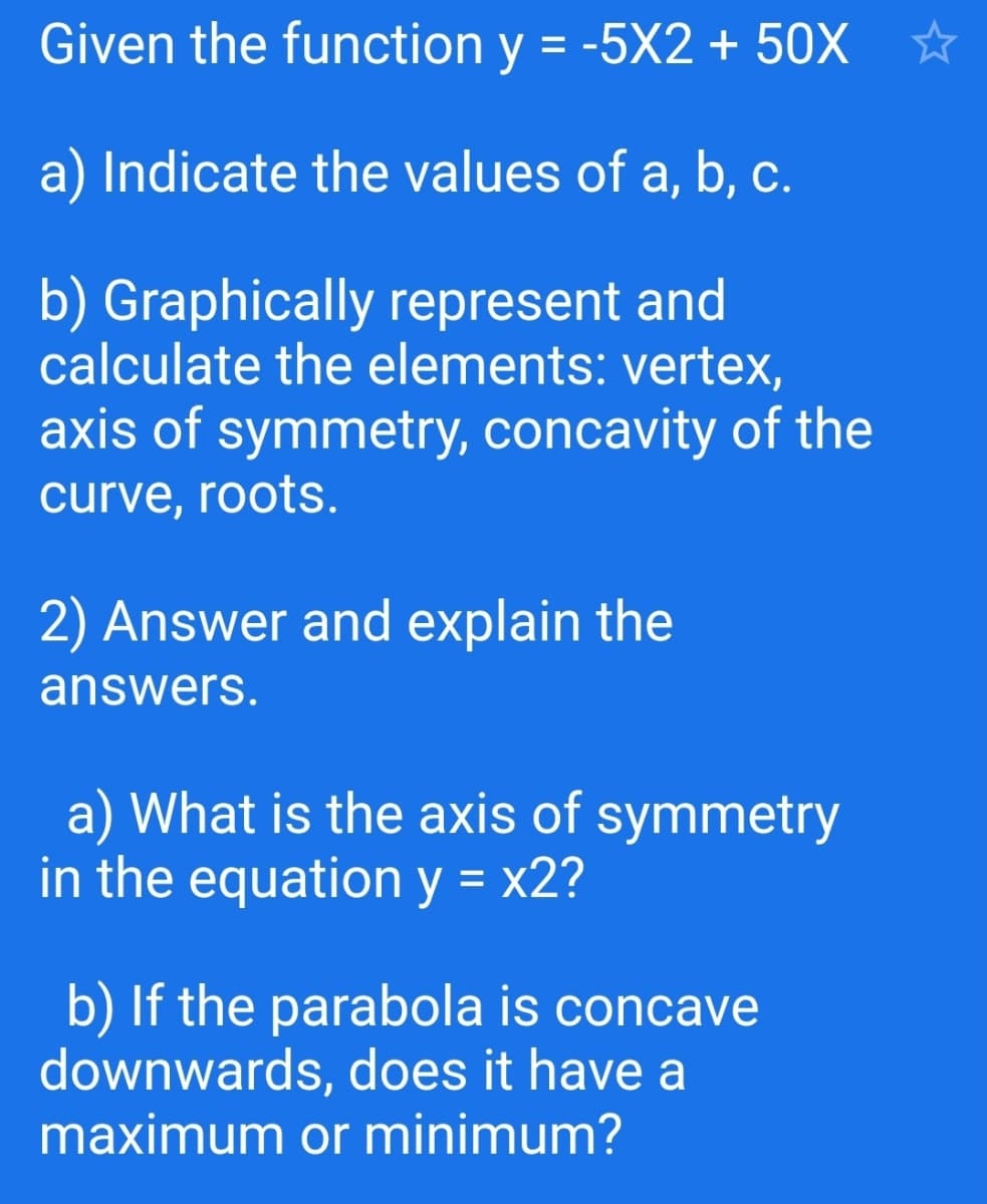 Given the function y = -5X2 + 50X *
a) Indicate the values of a, b, c.
b) Graphically represent and
calculate the elements: vertex,
axis of symmetry, concavity of the
curve, roots.
2) Answer and explain the
answers.
a) What is the axis of symmetry
in the equation y = x2?
%3D
b) If the parabola is concave
downwards, does it have a
maximum or minimum?
