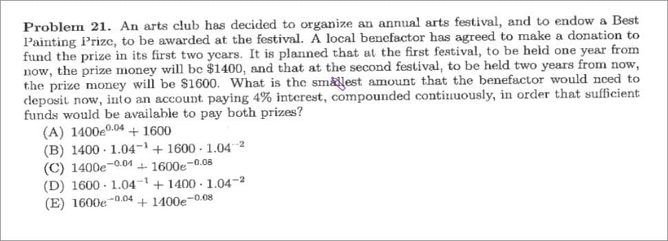 Problem 21. An arts club has decided to organize an annual arts festival, and to endow a Best
Painting Prize, to be awarded at the festival. A local benefactor has agreed to make a donation to
fund the prize in its first two ycars. It is planned that at the first festival, to be held one year from
now, the prize money will be $1400, and that at the second festival, to be held two years from now,
the prize money will be $1600. What is the sm&est amount that the benefactor would nced to
deposit now, into an account paying 4% interest, compounded continuously, in order that sufficient
funds would be available to pay both prizes?
(A) 1400e0.04 + 1600
(B) 1400 - 1.04-1+ 1600 . 1.04 2
(C) 1400e-0.01 1 1600e-0.08
(D) 1600 - 1.04-1+ 1400 .1.04-2
(E) 1600e-0.04 + 1400e-0.08
