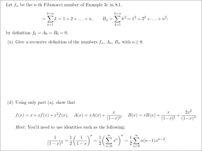 Let fn be the n-th Fibonacci number of Example 3c in 8.1.
k=n
k=n
Σ'=1+2+...+8, B₁=k²= 1² +2²+.
k=1
k=1
by definition fo = Ao = Bo = 0.
(a) Give a recursive definition of the numbers fn, An, Bn with n ≥ 0
(d) Using only part (a), show that
X
X
f(x)=x+xf(x) + x²f(x), A(x)=xA(x) +
B(x) = xB(x) +
(1-x)²¹
(1-x)²
Hint: You'll need to use identities such as the following:
31
1
1
(--(---)-([^) - ¹2m(x-1)x³-²2,
=
=
Σ
(1-x)³
1-2
n=0
n=0
+ n²;
+
22-2
(1-x)³