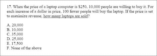 17. When the price of a laptop computer is $250, 10,000 people are willing to buy it. For
each increase of a dollar in price, 100 fewer people will buy the laptop. If the price is set
to maximize revenue, how many laptops are sold?
A. 20,000
B. 10,000
C. 35,000
D. 25,000
E. 17,500
F. None of the above
