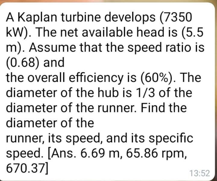 A Kaplan turbine develops (7350
kW). The net available head is (5.5
m). Assume that the speed ratio is
(0.68) and
the overall efficiency is (60%). The
diameter of the hub is 1/3 of the
diameter of the runner. Find the
diameter of the
runner, its speed, and its specific
speed. [Ans. 6.69 m, 65.86 rpm,
670.37]
13:52
