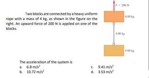 F = 200 N
Two blocks are connected by a heavy uniform
rope with a mass of 4 kg, as shown in the figure on the
6.00 kg
right. An upward force of 200 N is applied on one of the
blocks.
4.00 kg
5.00 kg
The acceleration of the system is
a. 6.8 m/s?
b. 10.72 m/s
c. 9.41 m/s
d. 3.53 m/s?
