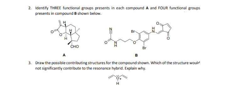 2. Identify THREE functional groups presents in each compound A and FOUR functional groups
presents in compound B shown below.
Br
сно
Br
в
3. Draw the possible contributing structures for the compound shown. Which of the structure woul
not significantly contribute to the resonance hybrid. Explain why.
