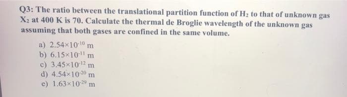 Q3: The ratio between the translational partition function of H2 to that of unknown gas
X2 at 400 K is 70. Calculate the thermal de Broglie wavelength of the unknown gas
assuming that both gases are confined in the same volume.
a) 2.54x10-10 m
b) 6.15x10 m
c) 3.45x1012 m
d) 4.54x1020 m
e) 1.63x1029 m
