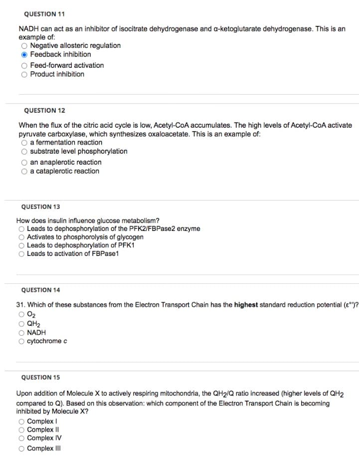 QUESTION 11
NADH can act as an inhibitor of isocitrate dehydrogenase and a-ketoglutarate dehydrogenase. This is an
example of:
Negative allosteric regulation
Feedback inhibition
Feed-forward activation
Product inhibition
QUESTION 12
When the flux of the citric acid cycle is low, Acetyl-CoA accumulates. The high levels of Acetyl-CoA activate
pyruvate carboxylase, which synthesizes oxaloacetate. This is an example of:
a fermentation reaction
substrate level phosphorylation
an anaplerotic reaction
a cataplerotic reaction
QUESTION 13
How does insulin influence glucose metabolism?
O Leads to dephosphorylation of the PFK2/FBPase2 enzyme
Activates to phosphorolysis of glycogen
Leads to dephosphorylation of PFK1
Leads to activation of FBPase1
QUESTION 14
31. Which of these substances from the Electron Transport Chain has the highest standard reduction potential (e°)?
O2
QH2
NADH
cytochrome c
QUESTION 15
Upon addition of Molecule X to actively respiring mitochondria, the QH2/Q ratio increased (higher levels of QH2
compared to Q). Based on this observation: which component of the Electron Transport Chain is becoming
inhibited by Molecule X?
O Complex I
Complex II
Complex IV
Complex III
0000
000 o
