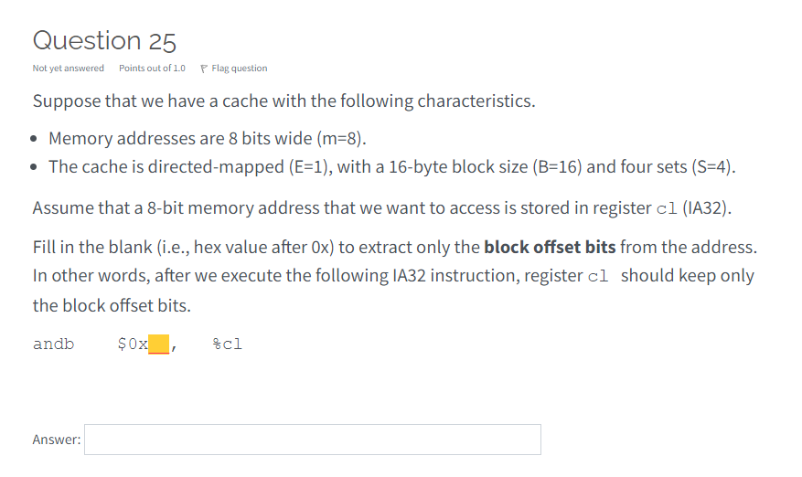 Question 25
Not yet answered Points out of 1.0 P Flag question
Suppose that we have a cache with the following characteristics.
• Memory addresses are 8 bits wide (m=8).
• The cache is directed-mapped (E=1), with a 16-byte block size (B=16) and four sets (S=4).
Assume that a 8-bit memory address that we want to access is stored in register cl (IA32).
Fill in the blank (i.e., hex value after 0x) to extract only the block offset bits from the address.
In other words, after we execute the following IA32 instruction, register cl should keep only
the block offset bits.
andb
$0x
%cl
Answer:
