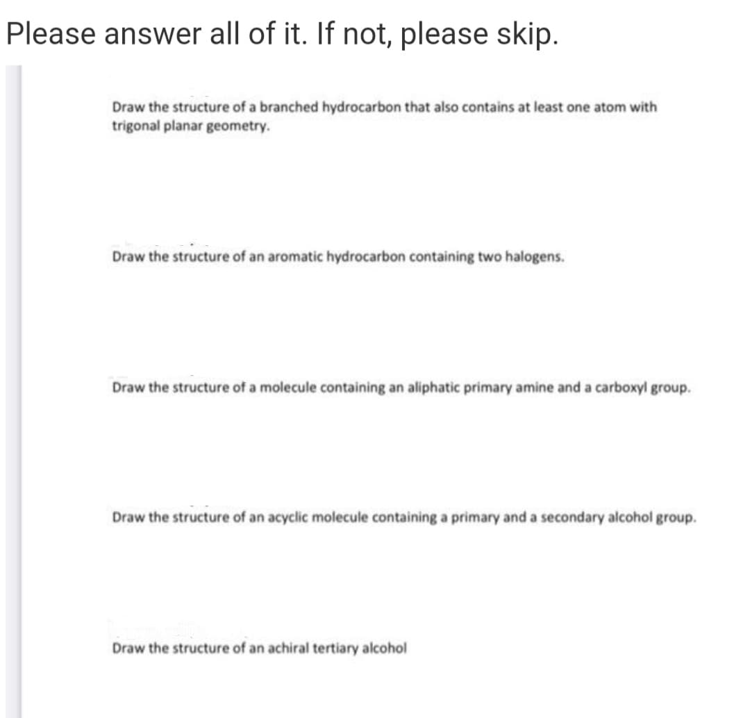 Please answer all of it. If not, please skip.
Draw the structure of a branched hydrocarbon that also contains at least one atom with
trigonal planar geometry.
Draw the structure of an aromatic hydrocarbon containing two halogens.
Draw the structure of a molecule containing an aliphatic primary amine and a carboxyl group.
Draw the structure of an acyclic molecule containing a primary and a secondary alcohol group.
Draw the structure of an achiral tertiary alcohol
