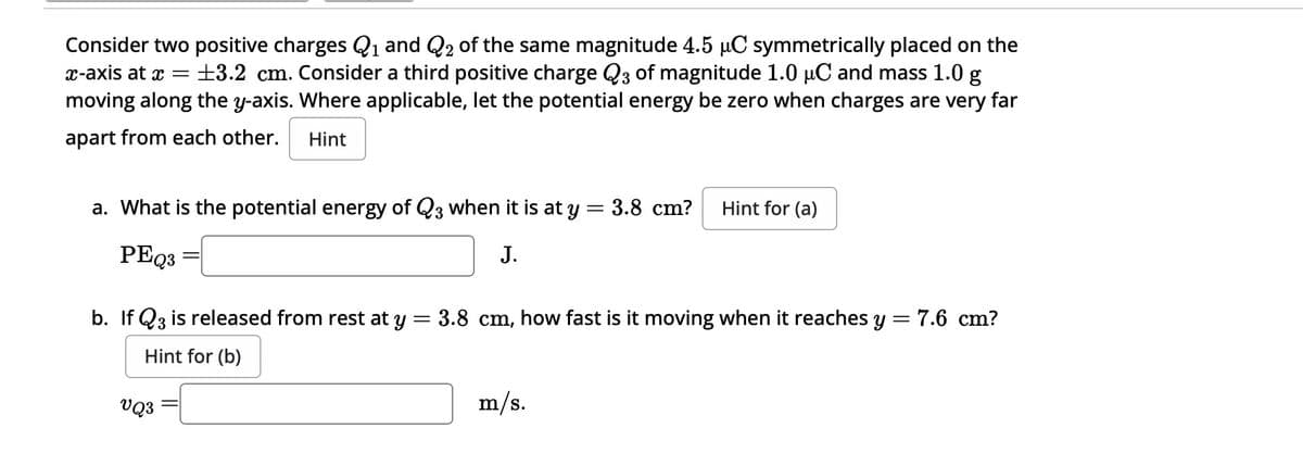 Consider two positive charges Q1 and Q2 of the same magnitude 4.5 μC symmetrically placed on the
x-axis at x = ±3.2 cm. Consider a third positive charge Q3 of magnitude 1.0 μC and mass 1.0 g
moving along the y-axis. Where applicable, let the potential energy be zero when charges are very far
apart from each other.
Hint
a. What is the potential energy of Q3 when it is at y = 3.8 cm?
Hint for (a)
PEQ3
J.
b. If Q3 is released from rest at y = 3.8 cm, how fast is it moving when it reaches y = 7.6 cm?
Hint for (b)
VQ3
m/s.