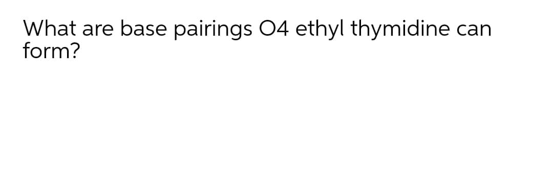 What are base pairings O4 ethyl thymidine can
form?
