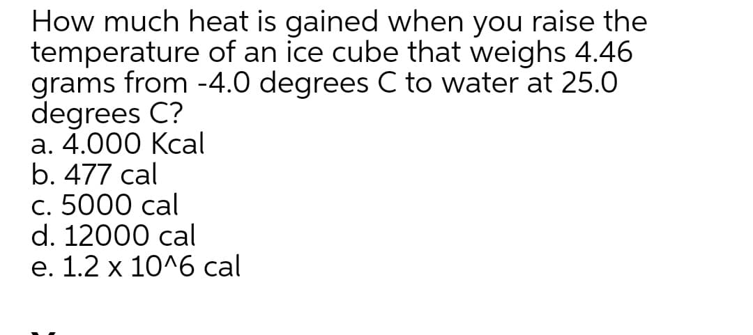 How much heat is gained when you raise the
temperature of an ice cube that weighs 4.46
grams from -4.0 degrees C to water at 25.0
degrees C?
а. 4.000 Ксal
b. 477 cal
с. 5000 cal
d. 12000 cal
е. 1.2 х 10^6 cal
