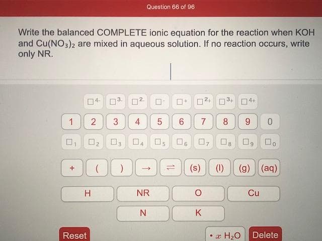 Write the balanced COMPLETE ionic equation for the reaction when KOH
and Cu(NO3)2 are mixed in aqueous solution. If no reaction occurs, write
only NR.
