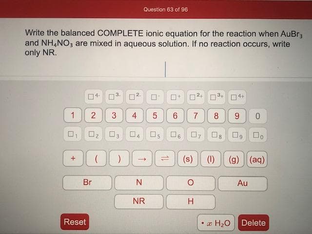 Nrite the balanced COMPLETE ionic equation for the reaction when AuBr3
and NH,NO3 are mixed in aqueous solution. If no reaction occurs, write
only NR.
