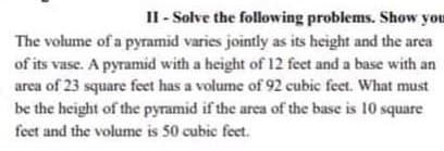 II - Solve the following problems. Show you
The volume of a pyramid varies jointly as its height and the area
of its vase. A pyramid with a height of 12 feet and a base with an
area of 23 square feet has a volume of 92 cubic feet. What must
be the height of the pyramid if the area of the base is 10 square
feet and the volume is 50 cubic feet.
