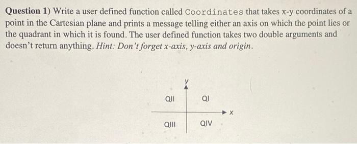 Question 1) Write a user defined function called Coordinates that takes x-y coordinates of a
point in the Cartesian plane and prints a message telling either an axis on which the point lies or
the quadrant in which it is found. The user defined function takes two double arguments and
doesn't return anything. Hint: Don't forget x-axis, y-axis and origin.
Ql
QI
QII
QIV
