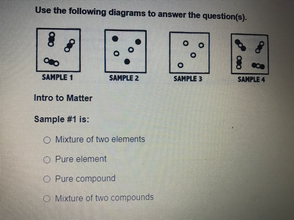 Use the following diagrams to answer the question(s).
SAMPLE 1
SAMPLE 2
SAMPLE 3
SAMPLE 4
Intro to Matter
Sample #1 is:
O Mixture of two elements
O Pure element
O Pure compound
O Mixture of two compounds
