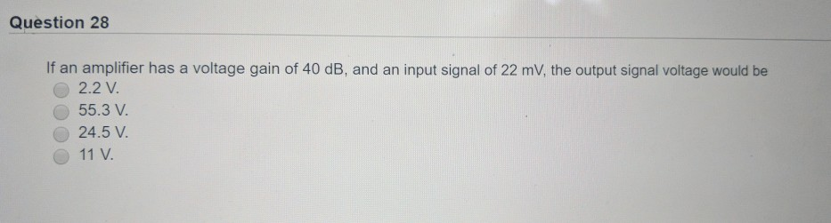 Question 28
If an amplifier has a voltage gain of 40 dB, and an input signal of 22 mV, the output signal voltage would be
2.2 V.
55.3 V.
24.5 V.
11 V.
