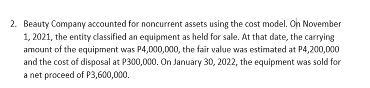 2. Beauty Company accounted for noncurrent assets using the cost model. On November
1, 2021, the entity classified an equipment as held for sale. At that date, the carrying
amount of the equipment was P4,000,000, the fair value was estimated at P4,200,000
and the cost of disposal at P300,000. On January 30, 2022, the equipment was sold for
a net proceed of P3,600,000.
