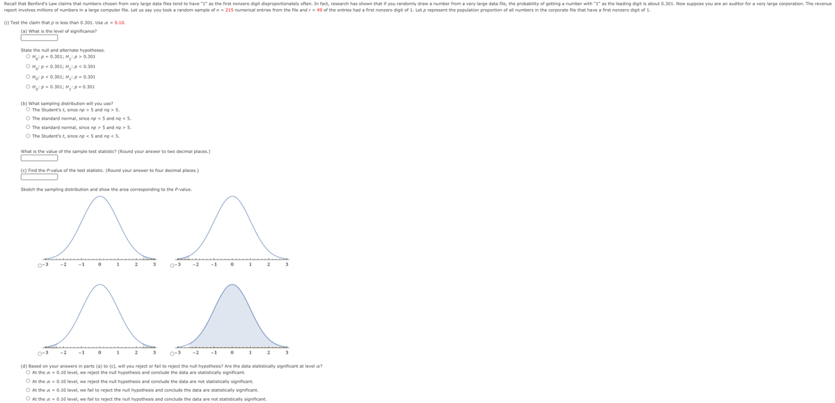 Recall that Benford's Law claims that numbers chosen from very large data files tend to have "1" as the first nonzero digit disproportionately often. In fact, research has shown that if you randomly draw a number from a very large data file, the probability of getting a number with "1" as the leading digit is about 0.301. Now suppose you are an auditor for a very large corporation. The revenue
report involves millions of numbers in a large computer file. Let us say you took a random sample of n = 215 numerical entries from the file and r= 49 of the entries had a first nonzero digit of 1. Let p represent the population proportion of all numbers in the corporate file that have a first nonzero digit of 1.
(i) Test the claim that p is less than 0.301. Use a = 0.10.
(a) What is the level of significance?
State the null and alternate hypotheses.
O Ho: p- 0.301; H,: p> 0.301
о нр- 0.3013 Н,: р < 0.301
О на р< 0.301; Н,: р- 0.301
о нар- 0.3013; н,: р-0.301
(b) What sampling distribution will you use?
O The Student's t, since np > 5 and ng > 5.
O The standard normal, since np < 5 and ng < 5.
O The standard normal, since np > 5 and ng > 5.
O The Student's t, since np < 5 and ng < 5.
What is the value of the sample test statistic? (Round your answer to two decimal places.)
(c) Find the P-value of the test statistic. (Round your answer to four decimal places.)
Sketch the sampling distribution and show the area corresponding to the P-value.
o-3
-2
-1
1
O-3
-2
-1
2
3
o-3
-2
-1
1
3
O-3
-2
-1
1
3
(d) Based on your answers in parts (a) to (c), will you reject or fail to reject the null hypothesis? Are the data statistically significant at level a?
O At the a = 0.10 level, we reject the null hypothesis and conclude the data are statistically significant.
O At the a = 0.10 level, we reject the null hypothesis and conclude the data are not statistically significant.
O At the a = 0.10 level, we fail to reject the null hypothesis and conclude the data are statistically significant.
O At the a = 0.10 level, we fail to reject the null hypothesis and conclude the data are not statistically significant.
