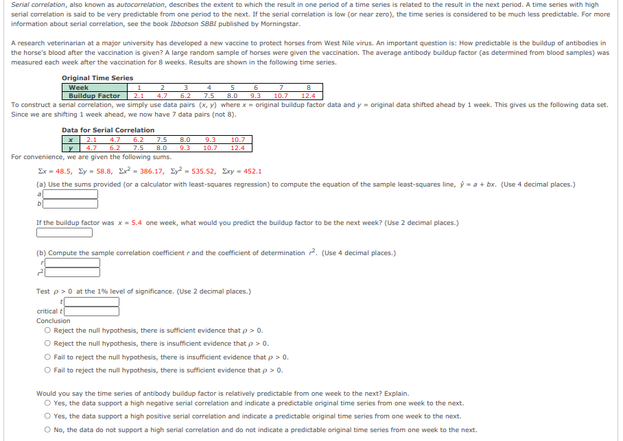 Serial correlation, also known as autocorrelation, describes the extent to which the result in one period of a time series is related to the result in the next period. A time series with high
serial correlation is said to be very predictable from one period to the next. If the serial correlation is low (or near zero), the time series is considered to be much less predictable. For more
information about serial correlation, see the book Ibbotson SBBI published by Morningstar.
A research veterinarian at a major university has developed a new vaccine to protect horses from West Nile virus. An important question is: How predictable is the buildup of antibodies in
the horse's blood after the vaccination is given? A large random sample of horses were given the vaccination. The average antibody buildup factor (as determined from blood samples) was
measured each week after the vaccination for 8 weeks. Results are shown in the following time series.
Original Time Series
Week
Buildup Factor
2
3
4
9.
9.3
7
2.1
4.7
6.2
7.5
8.0
10.7
12.4
To construct a serial correlation, we simply use data pairs (x, y) where x = original buildup factor data and y = original data shifted ahead by 1 week. This gives us the following data set.
Since we are shifting 1 week ahead, we now have 7 data pairs (not 8).
Data for Serial Correlation
4.7
6.2
6.2 7.5
2.1
4.7
For convenience, we are given the following sums.
7.5
8.0
9.3
10.7
10.7
y
8.0
9.3
12.4
Ex = 48.5, Ey = 58.8, Ex = 386.17, Ey = 535.52, Exy = 452.1
(a) Use the sums provided (or a calculator with least-squares regression) to compute the equation of the sample least-squares line, ý = a + bx. (Use 4 decimal places.)
a
If the buildup factor was x = 5.4 one week, what would you predict the buildup factor to be the next week? (Use 2 decimal places.)
(b) Compute the sample correlation coefficient r and the coefficient of determination 2. (Use 4 decimal places.)
Test p>0 at the 1% level of significance. (Use 2 decimal places.)
critical t
Conclusion
O Reject the null hypothesis, there is sufficient evidence that p > 0.
O Reject the null hypothesis, there is insufficient evidence that p > 0.
O Fail to reject the null hypothesis, there is insufficient evidence that p > 0.
O Fail to reject the null hypothesis, there is sufficient evidence that p > 0.
Would you say the time series of antibody buildup factor is relatively predictable from one week to the next? Explain.
O Yes, the data support a high negative serial correlation and indicate a predictable original time series from one week to the next.
O Yes, the data support a high positive serial correlation and indicate a predictable original time series from one week to the next.
O No, the data do not support a high serial correlation and do not indicate a predictable original time series from one week to the next.
