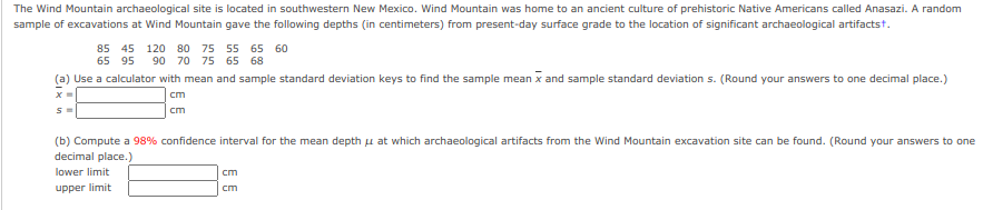 The Wind Mountain archaeological site is located in southwestern New Mexico. Wind Mountain was home to an ancient culture of prehistoric Native Americans called Anasazi. A random
sample of excavations at Wind Mountain gave the following depths (in centimeters) from present-day surface grade to the location of significant archaeological artifactst.
85 45 120 80 75 55 65 60
65 95
90 70 75 65 68
(a) Use a calculator with mean and sample standard deviation keys to find the sample mean x and sample standard deviation s. (Round your answers to one decimal place.)
cm
cm
(b) Compute a 98% confidence interval for the mean depth u at which archaeological artifacts from the Wind Mountain excavation site can be found. (Round your answers to one
decimal place.)
lower limit
cm
upper limit
cm
