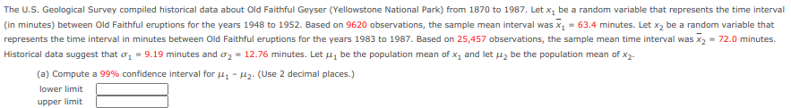 The U.S. Geological Survey compiled historical data about Old Faithful Geyser (Yellowstone National Park) from 1870 to 1987. Let x, be a random variable that represents the time interval
(in minutes) between Old Faithful eruptions for the years 1948 to 1952. Based on 9620 observations, the sample mean interval was x, = 63.4 minutes. Let x, be a random variable that
represents the time interval in minutes between Old Faithful eruptions for the years 1983 to 1987. Based on 25,457 observations, the sample mean time interval was x2 = 72.0 minutes.
Historical data suggest that o, = 9.19 minutes and oz = 12.76 minutes. Let u, be the population mean of x, and let uz be the population mean of x2.
(a) Compute a 99% confidence interval for u, - u2. (Use 2 decimal places.)
lower limit
upper limit
